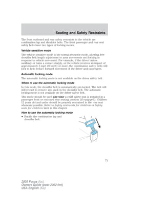 The front outboard and rear safety restraints in the vehicle are
combination lap and shoulder belts. The front passenger and rear seat
safety belts have two types of locking modes.
Vehicle sensitive mode
The vehicle sensitive mode is the normal retractor mode, allowing free
shoulder belt length adjustment to your movements and locking in
response to vehicle movement. For example, if the driver brakes
suddenly or turns a corner sharply, or the vehicle receives an impact of
approximately 5 mph (8 km/h) or more, the combination safety belts will
lock to help reduce forward movement of the driver and passengers.
Automatic locking mode
The automatic locking mode is not available on the driver safety belt.
When to use the automatic locking mode
In this mode, the shoulder belt is automatically pre-locked. The belt will
still retract to remove any slack in the shoulder belt. The automatic
locking mode is not available on the driver safety belt.
This mode should be used any time a child safety seat is installed in a
passenger front or outboard rear seating position (if equipped). Children
12 years old and under should be properly restrained in the rear seat
whenever possible. Refer to Safety restraints for children or Safety
seats for children later in this chapter.
How to use the automatic locking mode
• Buckle the combination lap and
shoulder belt.
2005 Focus (foc)
Owners Guide (post-2002-fmt)
USA English (fus)
Seating and Safety Restraints
73
 