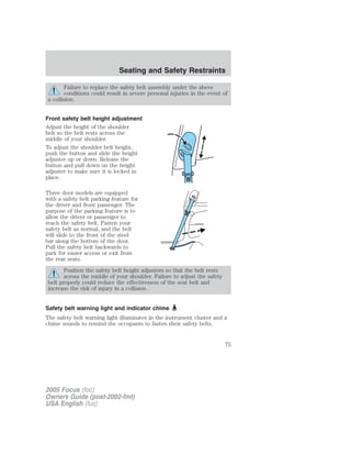 Failure to replace the safety belt assembly under the above
conditions could result in severe personal injuries in the event of
a collision.
Front safety belt height adjustment
Adjust the height of the shoulder
belt so the belt rests across the
middle of your shoulder.
To adjust the shoulder belt height,
push the button and slide the height
adjuster up or down. Release the
button and pull down on the height
adjuster to make sure it is locked in
place.
Three door models are equipped
with a safety belt parking feature for
the driver and front passenger. The
purpose of the parking feature is to
allow the driver or passenger to
reach the safety belt. Fasten your
safety belt as normal, and the belt
will slide to the front of the steel
bar along the bottom of the door.
Pull the safety belt backwards to
park for easier access or exit from
the rear seats.
Position the safety belt height adjusters so that the belt rests
across the middle of your shoulder. Failure to adjust the safety
belt properly could reduce the effectiveness of the seat belt and
increase the risk of injury in a collision.
Safety belt warning light and indicator chime
The safety belt warning light illuminates in the instrument cluster and a
chime sounds to remind the occupants to fasten their safety belts.
2005 Focus (foc)
Owners Guide (post-2002-fmt)
USA English (fus)
Seating and Safety Restraints
75
 