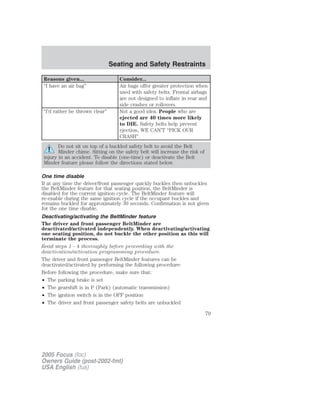 Reasons given... Consider...
“I have an air bag” Air bags offer greater protection when
used with safety belts. Frontal airbags
are not designed to inflate in rear and
side crashes or rollovers.
“I’d rather be thrown clear” Not a good idea. People who are
ejected are 40 times more likely
to DIE. Safety belts help prevent
ejection, WE CAN’T “PICK OUR
CRASH”.
Do not sit on top of a buckled safety belt to avoid the Belt
Minder chime. Sitting on the safety belt will increase the risk of
injury in an accident. To disable (one-time) or deactivate the Belt
Minder feature please follow the directions stated below.
One time disable
If at any time the driver/front passenger quickly buckles then unbuckles
the BeltMinder feature for that seating position, the BeltMinder is
disabled for the current ignition cycle. The BeltMinder feature will
re-enable during the same ignition cycle if the occupant buckles and
remains buckled for approximately 30 seconds. Confirmation is not given
for the one time disable.
Deactivating/activating the BeltMinder feature
The driver and front passenger BeltMinder are
deactivated/activated independently. When deactivating/activating
one seating position, do not buckle the other position as this will
terminate the process.
Read steps 1 - 4 thoroughly before proceeding with the
deactivation/activation programming procedure.
The driver and front passenger BeltMinder features can be
deactivated/activated by performing the following procedure:
Before following the procedure, make sure that:
• The parking brake is set
• The gearshift is in P (Park) (automatic transmission)
• The ignition switch is in the OFF position
• The driver and front passenger safety belts are unbuckled
2005 Focus (foc)
Owners Guide (post-2002-fmt)
USA English (fus)
Seating and Safety Restraints
79
 