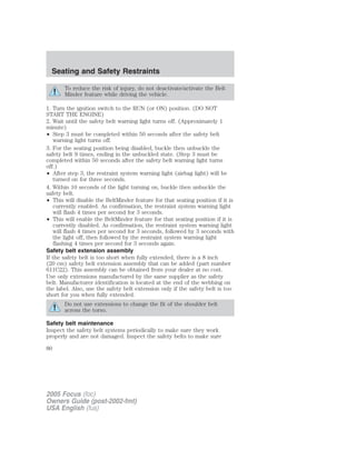 To reduce the risk of injury, do not deactivate/activate the Belt
Minder feature while driving the vehicle.
1. Turn the ignition switch to the RUN (or ON) position. (DO NOT
START THE ENGINE)
2. Wait until the safety belt warning light turns off. (Approximately 1
minute)
• Step 3 must be completed within 50 seconds after the safety belt
warning light turns off.
3. For the seating position being disabled, buckle then unbuckle the
safety belt 9 times, ending in the unbuckled state. (Step 3 must be
completed within 50 seconds after the safety belt warning light turns
off.)
• After step 3, the restraint system warning light (airbag light) will be
turned on for three seconds.
4. Within 10 seconds of the light turning on, buckle then unbuckle the
safety belt.
• This will disable the BeltMinder feature for that seating position if it is
currently enabled. As confirmation, the restraint system warning light
will flash 4 times per second for 3 seconds.
• This will enable the BeltMinder feature for that seating position if it is
currently disabled. As confirmation, the restraint system warning light
will flash 4 times per second for 3 seconds, followed by 3 seconds with
the light off, then followed by the restraint system warning light
flashing 4 times per second for 3 seconds again.
Safety belt extension assembly
If the safety belt is too short when fully extended, there is a 8 inch
(20 cm) safety belt extension assembly that can be added (part number
611C22). This assembly can be obtained from your dealer at no cost.
Use only extensions manufactured by the same supplier as the safety
belt. Manufacturer identification is located at the end of the webbing on
the label. Also, use the safety belt extension only if the safety belt is too
short for you when fully extended.
Do not use extensions to change the fit of the shoulder belt
across the torso.
Safety belt maintenance
Inspect the safety belt systems periodically to make sure they work
properly and are not damaged. Inspect the safety belts to make sure
2005 Focus (foc)
Owners Guide (post-2002-fmt)
USA English (fus)
Seating and Safety Restraints
80
 