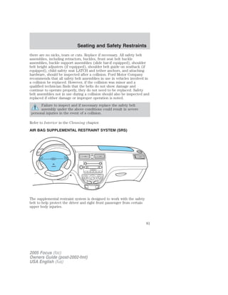 there are no nicks, tears or cuts. Replace if necessary. All safety belt
assemblies, including retractors, buckles, front seat belt buckle
assemblies, buckle support assemblies (slide bar-if equipped), shoulder
belt height adjusters (if equipped), shoulder belt guide on seatback (if
equipped), child safety seat LATCH and tether anchors, and attaching
hardware, should be inspected after a collision. Ford Motor Company
recommends that all safety belt assemblies in use in vehicles involved in
a collision be replaced. However, if the collision was minor and a
qualified technician finds that the belts do not show damage and
continue to operate properly, they do not need to be replaced. Safety
belt assemblies not in use during a collision should also be inspected and
replaced if either damage or improper operation is noted.
Failure to inspect and if necessary replace the safety belt
assembly under the above conditions could result in severe
personal injuries in the event of a collision.
Refer to Interior in the Cleaning chapter.
AIR BAG SUPPLEMENTAL RESTRAINT SYSTEM (SRS)
The supplemental restraint system is designed to work with the safety
belt to help protect the driver and right front passenger from certain
upper body injuries.
2005 Focus (foc)
Owners Guide (post-2002-fmt)
USA English (fus)
Seating and Safety Restraints
81
 