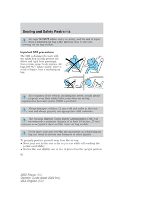 Air bags DO NOT inflate slowly or gently, and the risk of injury
from a deploying air bag is the greatest close to the trim
covering the air bag module.
Important SRS precautions
The SRS is designed to work with
the safety belt to help protect the
driver and right front passenger
from certain upper body injuries. Air
bags DO NOT inflate slowly; there is
a risk of injury from a deploying air
bag.
All occupants of the vehicle, including the driver, should always
properly wear their safety belts, even when an air bag
supplemental restraint system (SRS) is provided.
Always transport children 12 years old and under in the back
seat and always properly use appropriate child restraints.
The National Highway Traffic Safety Administration (NHTSA)
recommends a minimum distance of at least 10 inches (25 cm)
between an occupant’s chest and the driver air bag module.
Never place your arm over the air bag module as a deploying air
bag can result in serious arm fractures or other injuries.
To properly position yourself away from the air bag:
• Move your seat to the rear as far as you can while still reaching the
pedals comfortably.
• Recline the seat slightly one or two degrees from the upright position.
2005 Focus (foc)
Owners Guide (post-2002-fmt)
USA English (fus)
Seating and Safety Restraints
82
 