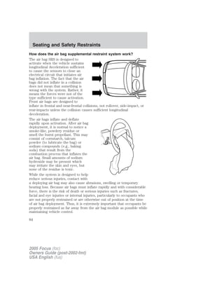 How does the air bag supplemental restraint system work?
The air bag SRS is designed to
activate when the vehicle sustains
longitudinal deceleration sufficient
to cause the sensors to close an
electrical circuit that initiates air
bag inflation. The fact that the air
bags did not inflate in a collision
does not mean that something is
wrong with the system. Rather, it
means the forces were not of the
type sufficient to cause activation.
Front air bags are designed to
inflate in frontal and near-frontal collisions, not rollover, side-impact, or
rear-impacts unless the collision causes sufficient longitudinal
deceleration.
The air bags inflate and deflate
rapidly upon activation. After air bag
deployment, it is normal to notice a
smoke-like, powdery residue or
smell the burnt propellant. This may
consist of cornstarch, talcum
powder (to lubricate the bag) or
sodium compounds (e.g., baking
soda) that result from the
combustion process that inflates the
air bag. Small amounts of sodium
hydroxide may be present which
may irritate the skin and eyes, but
none of the residue is toxic.
While the system is designed to help
reduce serious injuries, contact with
a deploying air bag may also cause abrasions, swelling or temporary
hearing loss. Because air bags must inflate rapidly and with considerable
force, there is the risk of death or serious injuries such as fractures,
facial and eye injuries or internal injuries, particularly to occupants who
are not properly restrained or are otherwise out of position at the time
of air bag deployment. Thus, it is extremely important that occupants be
properly restrained as far away from the air bag module as possible while
maintaining vehicle control.
2005 Focus (foc)
Owners Guide (post-2002-fmt)
USA English (fus)
Seating and Safety Restraints
84
 