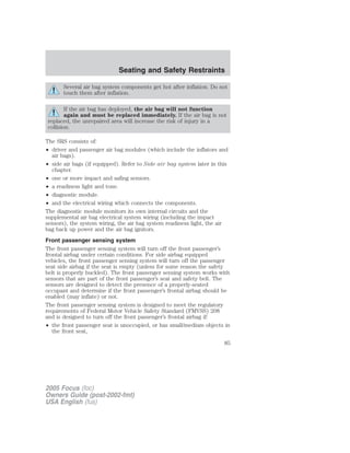 Several air bag system components get hot after inflation. Do not
touch them after inflation.
If the air bag has deployed, the air bag will not function
again and must be replaced immediately. If the air bag is not
replaced, the unrepaired area will increase the risk of injury in a
collision.
The SRS consists of:
• driver and passenger air bag modules (which include the inflators and
air bags).
• side air bags (if equipped). Refer to Side air bag system later in this
chapter.
• one or more impact and safing sensors.
• a readiness light and tone.
• diagnostic module.
• and the electrical wiring which connects the components.
The diagnostic module monitors its own internal circuits and the
supplemental air bag electrical system wiring (including the impact
sensors), the system wiring, the air bag system readiness light, the air
bag back up power and the air bag ignitors.
Front passenger sensing system
The front passenger sensing system will turn off the front passenger’s
frontal airbag under certain conditions. For side airbag equipped
vehicles, the front passenger sensing system will turn off the passenger
seat side airbag if the seat is empty (unless for some reason the safety
belt is properly buckled). The front passenger sensing system works with
sensors that are part of the front passenger’s seat and safety belt. The
sensors are designed to detect the presence of a properly-seated
occupant and determine if the front passenger’s frontal airbag should be
enabled (may inflate) or not.
The front passenger sensing system is designed to meet the regulatory
requirements of Federal Motor Vehicle Safety Standard (FMVSS) 208
and is designed to turn off the front passenger’s frontal airbag if:
• the front passenger seat is unoccupied, or has small/medium objects in
the front seat,
2005 Focus (foc)
Owners Guide (post-2002-fmt)
USA English (fus)
Seating and Safety Restraints
85
 