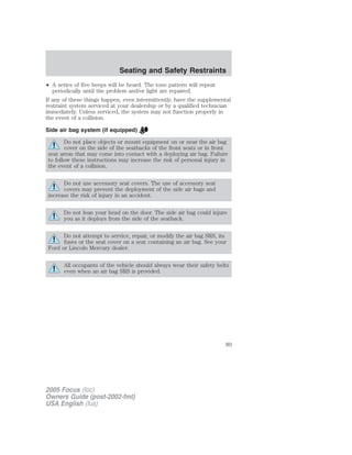 • A series of five beeps will be heard. The tone pattern will repeat
periodically until the problem and/or light are repaired.
If any of these things happen, even intermittently, have the supplemental
restraint system serviced at your dealership or by a qualified technician
immediately. Unless serviced, the system may not function properly in
the event of a collision.
Side air bag system (if equipped)
Do not place objects or mount equipment on or near the air bag
cover on the side of the seatbacks of the front seats or in front
seat areas that may come into contact with a deploying air bag. Failure
to follow these instructions may increase the risk of personal injury in
the event of a collision.
Do not use accessory seat covers. The use of accessory seat
covers may prevent the deployment of the side air bags and
increase the risk of injury in an accident.
Do not lean your head on the door. The side air bag could injure
you as it deploys from the side of the seatback.
Do not attempt to service, repair, or modify the air bag SRS, its
fuses or the seat cover on a seat containing an air bag. See your
Ford or Lincoln Mercury dealer.
All occupants of the vehicle should always wear their safety belts
even when an air bag SRS is provided.
2005 Focus (foc)
Owners Guide (post-2002-fmt)
USA English (fus)
Seating and Safety Restraints
89
 