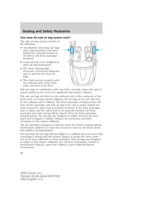 How does the side air bag system work?
The side air bag system consists of
the following:
• An inflatable nylon bag (air bag)
with a gas generator concealed
behind the outboard bolster of
the driver and front passenger
seatbacks.
• A special seat cover designed to
allow air bag deployment.
• The same warning light,
electronic control and diagnostic
unit as used for the front air
bags.
• Two crash sensors located under
the outboard side of the front
seats, attached to the floor.
Side air bags, in combination with seat belts, can help reduce the risk of
severe injuries in the event of a significant side impact collision.
The side air bags are fitted on the outboard side of the seatbacks of the
front seats. In certain lateral collisions, the air bag on the side affected
by the collision will be inflated. The front passenger sensing system will
turn off the passenger seat side air bag if the seat is empty (unless for
some reason the safety belt is properly buckled). If the front passenger
seat is empty, and the safety belt is not properly buckled, the front
passenger seat side air bag will be turned off by the front passenger
sensing system. The air bag was designed to inflate between the door
panel and occupant to further enhance the protection provided
occupants in side impact collisions.
The air bag SRS is designed to activate when the vehicle sustains lateral
deceleration sufficient to cause the sensors to close an electrical circuit
that initiates air bag inflation.
The fact that the air bags did not inflate in a collision does not mean that
something is wrong with the system. Rather, it means the forces were
not of the type sufficient to cause activation. Side air bags are designed
to inflate in side-impact collisions, not roll-over, rear-impact, frontal or
near-frontal collisions, unless the collision causes sufficient lateral
deceleration.
2005 Focus (foc)
Owners Guide (post-2002-fmt)
USA English (fus)
Seating and Safety Restraints
90
 