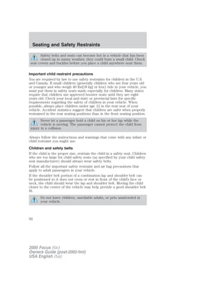 Safety belts and seats can become hot in a vehicle that has been
closed up in sunny weather, they could burn a small child. Check
seat covers and buckles before you place a child anywhere near them.
Important child restraint precautions
You are required by law to use safety restraints for children in the U.S.
and Canada. If small children (generally children who are four years old
or younger and who weigh 40 lbs[18 kg] or less) ride in your vehicle, you
must put them in safety seats made especially for children. Many states
require that children use approved booster seats until they are eight
years old. Check your local and state or provincial laws for specific
requirements regarding the safety of children in your vehicle. When
possible, always place children under age 12 in the rear seat of your
vehicle. Accident statistics suggest that children are safer when properly
restrained in the rear seating positions than in the front seating position.
Never let a passenger hold a child on his or her lap while the
vehicle is moving. The passenger cannot protect the child from
injury in a collision.
Always follow the instructions and warnings that come with any infant or
child restraint you might use.
Children and safety belts
If the child is the proper size, restrain the child in a safety seat. Children
who are too large for child safety seats (as specified by your child safety
seat manufacturer) should always wear safety belts.
Follow all the important safety restraint and air bag precautions that
apply to adult passengers in your vehicle.
If the shoulder belt portion of a combination lap and shoulder belt can
be positioned so it does not cross or rest in front of the child’s face or
neck, the child should wear the lap and shoulder belt. Moving the child
closer to the center of the vehicle may help provide a good shoulder belt
fit.
Do not leave children, unreliable adults, or pets unattended in
your vehicle.
2005 Focus (foc)
Owners Guide (post-2002-fmt)
USA English (fus)
Seating and Safety Restraints
92
 