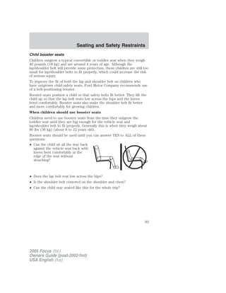 Child booster seats
Children outgrow a typical convertible or toddler seat when they weigh
40 pounds (18 kg) and are around 4 years of age. Although the
lap/shoulder belt will provide some protection, these children are still too
small for lap/shoulder belts to fit properly, which could increase the risk
of serious injury.
To improve the fit of both the lap and shoulder belt on children who
have outgrown child safety seats, Ford Motor Company recommends use
of a belt-positioning booster.
Booster seats position a child so that safety belts fit better. They lift the
child up so that the lap belt rests low across the hips and the knees
bend comfortably. Booster seats also make the shoulder belt fit better
and more comfortably for growing children.
When children should use booster seats
Children need to use booster seats from the time they outgrow the
toddler seat until they are big enough for the vehicle seat and
lap/shoulder belt to fit properly. Generally this is when they weigh about
80 lbs (36 kg) (about 8 to 12 years old).
Booster seats should be used until you can answer YES to ALL of these
questions:
• Can the child sit all the way back
against the vehicle seat back with
knees bent comfortably at the
edge of the seat without
slouching?
• Does the lap belt rest low across the hips?
• Is the shoulder belt centered on the shoulder and chest?
• Can the child stay seated like this for the whole trip?
2005 Focus (foc)
Owners Guide (post-2002-fmt)
USA English (fus)
Seating and Safety Restraints
93
 