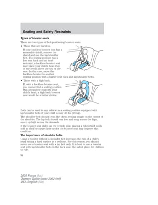 Types of booster seats
There are two types of belt-positioning booster seats:
• Those that are backless.
If your backless booster seat has a
removable shield, remove the
shield and use the lap/shoulder
belt. If a seating position has a
low seat back and no head
restraint, a backless booster seat
may place your child’s head (top
of ear level) above the top of the
seat. In this case, move the
backless booster to another
seating position with a higher seat back and lap/shoulder belts.
• Those with a high back.
If, with a backless booster seat,
you cannot find a seating position
that adequately supports your
child’s head, a high back booster
seat would be a better choice.
Both can be used in any vehicle in a seating position equipped with
lap/shoulder belts if your child is over 40 lbs (18 kg).
The shoulder belt should cross the chest, resting snugly on the center of
the shoulder. The lap belt should rest low and snug across the hips,
never up high across the stomach.
If the booster seat slides on the vehicle seat, placing a rubberized mesh
sold as shelf or carpet liner under the booster seat may improve this
condition.
The importance of shoulder belts
Using a booster without a shoulder belt increases the risk of a child’s
head hitting a hard surface in a collision. For this reason, you should
never use a booster seat with a lap belt only. It is best to use a booster
seat with lap/shoulder belts in the back seat- the safest place for children
to ride.
2005 Focus (foc)
Owners Guide (post-2002-fmt)
USA English (fus)
Seating and Safety Restraints
94
 