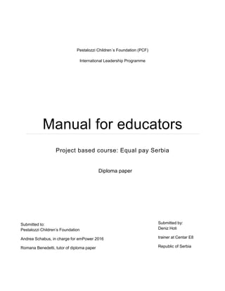 Pestalozzi Children´s Foundation (PCF)
International Leadership Programme
Manual for educators
Project based course: Equal pay Serbia
[Pick the date]
Submitted by:
Deniz Hoti
trainer at Centar E8
Republic of Serbia
Diploma paper
Submitted to:
Pestalozzi Children’s Foundation
Andrea Schabus, in charge for emPower 2016
Romana Benedetti, tutor of diploma paper
 
