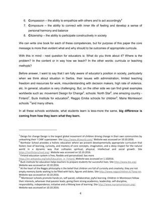 4
6. Compassion – the ability to empathize with others and to act accordingly4
7. Composure – the ability to connect with inner life of feeling and develop a sense of
personal harmony and balance
8. Citizenship – the ability to participate constructively in society
We can write one book for each of these competences, but for purpose of this paper the core
message is more than evident what and why should to be outcomes of appropriate curricula.
With this in mind - next question for educators is: What do you think about it? Where is the
problem? In the content or in way how we teach? In the other words: curricula or teaching
methods?
Before answer, I want to say that I am fully aware of educator’s position in society, particularly
when we think about situation in Serbia, their issues with administration, limited teaching
freedom and resources for work, misunderstanding with decision makers, high rate of violence,
etc. In general, situation is very challenging. But, on the other side we can find great examples
worldwide such as: movement Design for Change5
, schools: North Star6
, one amazing country -
Finland7
, Buck Institute for education8
, Reggio Emilia schools for children9
, Maria Montessori
schools 10
and many others.
In all these schools worldwide, what students learn is less-more the same, big difference is
coming from how they learn what they learn.
5
Design for change Design is the largest global movement of children driving change in their own communities by
unleashing their 'I CAN' superpower. Site http://www.dfcworld.com/. Website was accessed on 10.10.2016.
6
Northstar School provides a holistic education where we present developmentally appropriate curriculum that
fosters love of learning, curiosity, and mastery of core concepts, imagination, and a deep respect for the natural
world in a dynamic way that cultivates spiritual, physical, intellectual and social growth. Site
https://northstarschool.org/. Website was accessed on 10.10.2016.
7
Finland education system is free, flexible and personalized. See more
https://en.wikipedia.org/wiki/Education_in_Finland. Website was accessed on 1.102016.
8
Buck institute for education helps teachers to prepare students for successful lives. Site http://www.bie.org/.
Website was accessed on 10.10.2016.
9
At the heart of the Reggio philosophy is the belief that children are full of curiosity and creativity; they are not
empty memory banks waiting to be filled with facts, figures and dates. Site http://www.reggiochildren.it/?lang=en.
Website was accessed on 10.10.2016.
10
Montessori schools promote hands on, self-paced, collaborative, joyful learning. Children in Montessori follow
their interests, wherever that passion leads; giving them strong academics, leadership, self-discipline,
responsibility, independence, initiative and a lifelong love of learning. Site http://www.mariamontessori.org/.
Website was accessed on 10.10.2016.
 