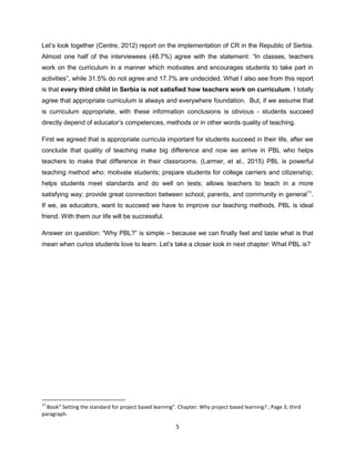 5
Let’s look together (Centre, 2012) report on the implementation of CR in the Republic of Serbia.
Almost one half of the interviewees (48.7%) agree with the statement: “In classes, teachers
work on the curriculum in a manner which motivates and encourages students to take part in
activities”, while 31.5% do not agree and 17.7% are undecided. What I also see from this report
is that every third child in Serbia is not satisfied how teachers work on curriculum. I totally
agree that appropriate curriculum is always and everywhere foundation. But, if we assume that
is curriculum appropriate, with these information conclusions is obvious - students succeed
directly depend of educator’s competences, methods or in other words quality of teaching.
First we agreed that is appropriate curricula important for students succeed in their life, after we
conclude that quality of teaching make big difference and now we arrive in PBL who helps
teachers to make that difference in their classrooms. (Larmer, et al., 2015) PBL is powerful
teaching method who: motivate students; prepare students for college carriers and citizenship;
helps students meet standards and do well on tests; allows teachers to teach in a more
satisfying way; provide great connection between school, parents, and community in general11
.
If we, as educators, want to succeed we have to improve our teaching methods. PBL is ideal
friend. With them our life will be successful.
Answer on question: “Why PBL?” is simple – because we can finally feel and taste what is that
mean when curios students love to learn. Let’s take a closer look in next chapter: What PBL is?
11
Book” Setting the standard for project based learning”. Chapter: Why project based learning? ; Page 3; third
paragraph.
 