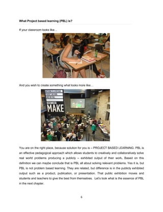 6
What Project based learning (PBL) is?
If your classroom looks like…
And you wish to create something what looks more like…
You are on the right place, because solution for you is – PROJECT BASED LEARNING. PBL is
an effective pedagogical approach which allows students to creatively and collaboratively solve
real world problems producing a publicly – exhibited output of their work. Based on this
definition we can maybe conclude that is PBL all about solving relevant problems. Yes it is, but
PBL is not problem based learning. They are related, but difference is in the publicly exhibited
output such as a product, publication, or presentation. That public exhibition moves and
students and teachers to give the best from themselves. Let’s look what is the essence of PBL
in the next chapter.
 