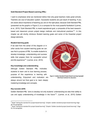 7
Gold Standard Project Based Learning (PBL)
I want to emphasize what we mentioned before that only great teachers make great schools.
Teachers are soul of education system. Successful students are just result of teaching. If you
are aware about importance of teaching you are on the right place, because Gold Standard PBL
(presented via the graphic in Figure 2.) is a compass for the most powerful facilitation! (Larmer,
et al., 2015) “Gold Standard PBL is meant aspirational goal, a composite of the best research-
based and classroom proven project design methods and instructional practices12
”. In this
chapter we will shortly introduce Student learning goals and some of the Essential project
design elements.
Student learning goals
If we start from the centar of this diagram or in
other words from student learning goals we can
see that is purpose of PBL “to enable students to
develop knowledge, understanding and success
skills that prepare them for successful school
and life experience13
”. (Larmer, et al., 2015)
Key knowledge and understanding
Although Golden Standard PBL motivates
students to learn and to love learning process,
purpose of this experience is learning with
understanding. Enjoyment and motivation are
always around but final goal is to: learn deeply;
mastering knowledge and concepts.
Key success skills
Golden Standard PBL “aims to develop not only students’ understanding but also their ability to
use and apply understanding of knowledge in the future14
”. (Larmer, et al., 2015) Golden
12
Book” Setting the standard for project based learning”. Chapter: Golden standard project based learning; Page
34; first paragraph.
13
Book” Setting the standard for project based learning”. Chapter: Golden standard project based learning? ; Page
35; first paragraph.
Figure 2. Golden Standard Project Based Learning Copyright
2014 Buck Institute for education
 