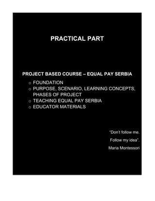 PRACTICAL PART
PROJECT BASED COURSE – EQUAL PAY SERBIA
o FOUNDATION
o PURPOSE, SCENARIO, LEARNING CONCEPTS,
PHASES OF PROJECT
o TEACHING EQUAL PAY SERBIA
o EDUCATOR MATERIALS
“Don’t follow me.
Follow my idea”.
Maria Montessori
 