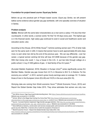 11
Foundation for project based course: Equal pay Serbia
Before we go into practical part of Project based course: Equal pay Serbia, we will present
bellow some evidence about gender pay gap worldwide, with one specially overview of situation
in Serbia.
Problem analysis
Serbia. Woman with the same labor characteristics as a man earns a salary 11% less than their
counterparts. In other words, a woman works “for free” for 40 days every year. The highest gap
is in the financial sector, high salary gap continued to exist in social and healthcare sector and
education sector, also.
According to the (House, 2014) White House18
, full-time working women earn 77% of what male
earn for the same work in USA. It means that women have to work approximately 60 extra days
more, to earn what men did by the end of the previous year. We can say differently - over her
career, a typical woman working full time will lose 431,000$ because of the gender pay gap.
With that money she could: 1. buy a house in the U.S.; 2. put two kids through college at a
public school; 3. buy 21.900 gallons of gas; 4. feed family of four 6.4 years.19
(Eurostat Statistic Explained, 2016) Situation in Europe Union20
varies significantly across EU
Member States. Gender pay gap moves from 2.9 % in Slovenia to 28.3 % in Estonia. For the
economy as a whole21
, in 2014, women's gross hourly earnings were on average 16.1 % below
those of men in the European Union (EU-28) and 16.5% in the euro area (EA-18).
Worrying data are coming from World economic forum 22
(World Economic Forum, 2015) and
Report the Global Gender Gap Index 2015. They show estimates that women are only now
18
Site White House. Page Equal pay/Understanding basic. Site https://www.whitehouse.gov/issues/equal-pay#top.
Website was accessed on 1.10.2016.
19
Article: What Is the Wage Gap Costing You Every Day? Site http://www.huffingtonpost.com/soraya-
chemaly/what-is-the-wage-gap-costing-you-every-day_b_5108147.html. Website was accessed on 5.10.2016.
20
Source - Eurostat Statistic Explained. Page Gender pay gap statistics. Site http://ec.europa.eu/eurostat/statistics-
explained/index.php/Gender_pay_gap_statistics#cite_note-1. Website was accessed on 1.10.2016.
21
Here defined as industry, construction and services except public administration and defense and compulsory
social security: NACE Rev. 2 Sections B to S with the exception of Section O
22
World Economic Forum – Report the Global Gender Gap Index 2015. Site
http://www3.weforum.org/docs/GGGR2015/The%20Global%20Gender%20Gap%20Index%202015.pdf. Website
was accessed on 1.10.206.
 