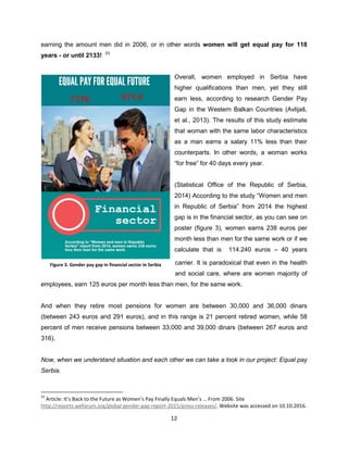 12
earning the amount men did in 2006, or in other words women will get equal pay for 118
years - or until 2133! 23
Overall, women employed in Serbia have
higher qualifications than men, yet they still
earn less, according to research Gender Pay
Gap in the Western Balkan Countries (Avlijaš,
et al., 2013). The results of this study estimate
that woman with the same labor characteristics
as a man earns a salary 11% less than their
counterparts. In other words, a woman works
“for free” for 40 days every year.
(Statistical Office of the Republic of Serbia,
2014) According to the study “Women and men
in Republic of Serbia” from 2014 the highest
gap is in the financial sector, as you can see on
poster (figure 3), women earns 238 euros per
month less than men for the same work or if we
calculate that is 114.240 euros – 40 years
carrier. It is paradoxical that even in the health
and social care, where are women majority of
employees, earn 125 euros per month less than men, for the same work.
And when they retire most pensions for women are between 30,000 and 36,000 dinars
(between 243 euros and 291 euros), and in this range is 21 percent retired women, while 58
percent of men receive pensions between 33,000 and 39,000 dinars (between 267 euros and
316).
Now, when we understand situation and each other we can take a look in our project: Equal pay
Serbia.
23
Article: It’s Back to the Future as Women’s Pay Finally Equals Men’s … From 2006. Site
http://reports.weforum.org/global-gender-gap-report-2015/press-releases/. Website was accessed on 10.10.2016.
Figure 3. Gender pay gap in financial sector in Serbia
 