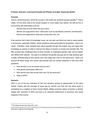 13
Purpose, Scenario, Learning Concepts and Phases of project: Equal pay Serbia
Purpose
(Forum, World Economic, 2015) No country in the world has achieved gender equality.24
That is
reality. On the other side to be honest situation is much better than before, but still we live in
surrounding with stereotypes such as:
- Women stay at home while men go to work;
- Women are supposed to have "clean jobs" such as secretaries, teachers, and librarians;
- Women are supposed to make less money than men, etc.
If we assume that is lack of knowledge cause, we can also say that is our task to aware people
in community, especially children. Same conditions and opportunities for all genders - that is our
vision! Therefore, when students learn about equality through this project, they can apply their
knowledge as activist in order to improve the status of women in society and promote GE. The
PBL process also challenges them to think critically, to understand gender roles, and to explain
and defend their attitude. Our goal is to address the gender pay gap and to help students gain
a better understanding of why women earn less wage then men for the same work. Taken into
account all these things, this course demonstrate how our society responds to next core GPG
questions:
 How we learn to act as women and as men?
 How gender stereotypes affect us?
 Why women earn less money than men, for the same job?
 What is GPG?
Scenario
GPG is one of the key indicators of GE and women's access to opportunities on the labor
market. Failure with the principle of equal pay for women and men (for the same work) is
considered as a violation of basic Human Rights. Better economic status of women is directly
related with reduction of GPG and that is an important determinant of economic and social
progress of the country.
24
The Global Gender Gap Index 2015. PDF:
http://www3.weforum.org/docs/GGGR2015/The%20Global%20Gender%20Gap%20Index%202015.pdf Chapter:
Conclusion. Page 44; first paragraph
 