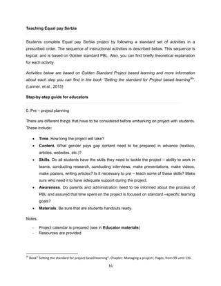 16
Teaching Equal pay Serbia
Students complete Equal pay Serbia project by following a standard set of activities in a
prescribed order. The sequence of instructional activities is described below. This sequence is
logical, and is based on Golden standard PBL. Also, you can find briefly theoretical explanation
for each activity.
Activities below are based on Golden Standard Project based learning and more information
about each step you can find in the book “Setting the standard for Project based learning26
”.
(Larmer, et al., 2015)
Step-by-step guide for educators
0. Pre – project planning
There are different things that have to be considered before embarking on project with students.
These include:
 Time. How long the project will take?
 Content. What gender pays gap content need to be prepared in advance (textbox,
articles, websites, etc.)?
 Skills. Do all students have the skills they need to tackle the project – ability to work in
teams, conducting research, conducting interviews, make presentations, make videos,
make posters, writing articles? Is it necessary to pre – teach some of these skills? Make
sure who need it to have adequate support during the project.
 Awareness. Do parents and administration need to be informed about the process of
PBL and assured that time spent on the project is focused on standard –specific learning
goals?
 Materials. Be sure that are students handouts ready.
Notes:
- Project calendar is prepared (see in Educator materials)
- Resources are provided
26
Book” Setting the standard for project based learning”. Chapter: Managing a project ; Pages, from 99 until 131.
 