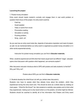 17
Launching the project
1. Pocket money simulation
Entry event should inspire student’s curiosity and engage them in real world problem or
question that’s focus of the project. An entry event could be:
- Field trip
- Guest speaker
- Video or scene from movie
- Provocative reading
- Simulation or activity
- Puzzling problem,
- Song, poem, art
As you see how an entry event looks like, depends of educators inspiration and need of project,
as well. As we mentioned before our entry event is organized as pocket money simulation or in
other words experiential activity.
Instruction for pocket money simulation you can find in Educator materials.
When, students experienced and felt what that means equal work but different “wage”, educator
opens short discussion with question what happened, can someone explain?
After discussion educator introduce what is GPG with posters and asks students: Is that fair?
Why yes? Why not?
Posters about GPG you can find in Educator materials.
2. Students develop the initial Know List with you (whole class discussion).
Students now have to assess what they already know about the problem, which they
experienced during the entry event and. This should be done as a whole class by creating on
chart paper - “What Do We Know?” list. Ask students to carefully view posters and to think what
they experienced, making sure to only record what is on the posters, not what might be inferred.
Students should be coached to identify all of the information that Posters and Entry event
 
