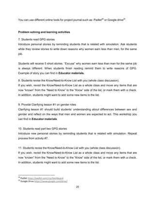 20
You can use different online tools for project journal such as: Padlet28
or Google drive29
.
Problem solving and learning activities
7. Students read GPG stories
Introduce personal stories by reminding students that is related with simulation. Ask students
while they review stories to write down reasons why women earn less than men, for the same
job.
Students will receive 5 short stories. “Excuse” why women earn less than man for the same job
is always different. When students finish reading remind them to write reasons of GPG.
Example of story you can find in Educator materials.
8. Students revise the Know/Need-to-Know List with you (whole class discussion).
If you wish, revisit the Know/Need-to-Know List as a whole class and move any items that are
now “known” from the “Need to Know” to the “Know” side of the list, or mark them with a check.
In addition, students might want to add some new items to the list.
9. Provide Clarifying lesson #1 on gender roles
Clarifying lesson #1 should build students’ understanding about differences between sex and
gender and reflect on the ways that men and women are expected to act. This workshop you
can find in Educator materials.
10. Students read part two GPG stories
Introduce new personal stories by reminding students that is related with simulation. Repeat
process from activity #7.
11. Students revise the Know/Need-to-Know List with you (whole class discussion).
If you wish, revisit the Know/Need-to-Know List as a whole class and move any items that are
now “known” from the “Need to Know” to the “Know” side of the list, or mark them with a check.
In addition, students might want to add some new items to the list.
28
Padlet https://padlet.com/my/dashboard
29
Google Drive https://www.google.com/drive/
 