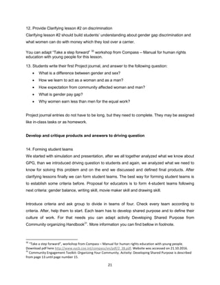 21
12. Provide Clarifying lesson #2 on discrimination
Clarifying lesson #2 should build students’ understanding about gender gap discrimination and
what women can do with money which they lost over a carrier.
You can adapt “Take a step forward” 30
workshop from Compass – Manual for human rights
education with young people for this lesson.
13. Students write their first Project journal, and answer to the following question:
 What is a difference between gender and sex?
 How we learn to act as a woman and as a man?
 How expectation from community affected woman and man?
 What is gender pay gap?
 Why women earn less than men for the equal work?
Project journal entries do not have to be long, but they need to complete. They may be assigned
like in-class tasks or as homework.
Develop and critique products and answers to driving question
14. Forming student teams
We started with simulation and presentation, after we all together analyzed what we know about
GPG, than we introduced driving question to students and again, we analyzed what we need to
know for solving this problem and on the end we discussed and defined final products. After
clarifying lessons finally we can form student teams. The best way for forming student teams is
to establish some criteria before. Proposal for educators is to form 4-student teams following
next criteria: gender balance, writing skill, movie maker skill and drawing skill.
Introduce criteria and ask group to divide in teams of four. Check every team according to
criteria. After, help them to start. Each team has to develop shared purpose and to define their
culture of work. For that needs you can adapt activity Developing Shared Purpose from
Community organizing Handbook31
. More information you can find bellow in footnote.
30
“Take a step forward”, workshop from Compass – Manual for human rights education with young people.
Download pdf here http://www.eycb.coe.int/compass/en/pdf/2_38.pdf. Website was accessed on 21.10.2016.
31
Community Engagement Toolkit: Organizing Your Community. Activity: Developing Shared Purpose is described
from page 13 until page number 15.
 