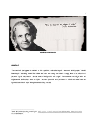 1
Abstract
You can find two types of content in this diploma: Theoretical part - explains what project based
learning is, and why more and more teachers are using this methodology. Practical part about
project: Equal pay Serbia - show how to design and run project for students that begin with an
experiential workshop, with an open - ended question and problem to solve and ask them to
figure out solution align with gender equality values.
1
Film - Pravo obrazovanje je zabranjeno. https://www.youtube.com/watch?v=98kMrdMQv_4&feature=share
Access 18.10.2016.
Figure 1.Maria Montessori
 