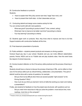 23
20. Constructive feedback on products
Students:
 Have to explain their Why (why women earn less “wage” than man), and
 Have to present their draft video - to their classmates and you.
21. Conducting debrief and design some creative activity for that
You can conduct world café with next questions:
- What was good? (according to product criteria33
: time, content, acting)
- What team has to improve to be better next time? (according to criteria)
- Your key learning? (according to criteria)
22. Students again work on products. Now, they know what to improve and how to do that.
Support students with constructive feedback all the time.
22. Final classroom presentation of products.
23. Public exhibition – students present products and answers on driving question
Conduct Equal pay day in your school. Students and you can invite different stakeholders:
parents, friends, NGO’s and so on. Publish site and play students video. How this event looks
like depend of school resources.
23. Conduct student reflection on the 21st-century skills practiced and the process of learning in
PBL.
Students should have a chance to discuss the process of learning in PBL, and to reflect on their
use of 21st-century skills such as critical thinking, collaboration, and presentation. This part of
debrief could be done with a series of questions, for example:
- Did you find it to be difficult when there are several possible “right answers” to the
Driving Question? Why?
- How much do you think you learned in terms of skills like working as a team and making
a presentation?
Finally, ask students for feedback on how the project was structured, with questions such as:
- Did you need more resources to help you solve the problem—more lecture time, more
readings, more time on the computer?
33
Product criteria you already developed with your student during the step #7.
 