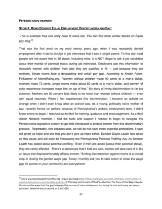 27
Personal story example
STORY1: MOMS DESERVE EQUAL EMPLOYMENT OPPORTUNITIES AND PAY!
This is example how one story have to looks like. You can find more similar stories on Equal
pay blog.35
That was the first word on my mind twenty years ago, when I was repeatedly denied
employment after I had to divulge in job interviews that I was a single parent. To this day most
people are not aware that in 28 states, including mine, it is NOT illegal to ask a job candidate
about their marital or parental status during job interviews. Employers use this information to
disqualify women with children from jobs they are qualified to fill — just because they are
mothers. Single moms face a devastating and unfair pay gap. According to Kristin Rowe-
Finkbeiner of MomsRising.org, “Women without children make 90 cents to a man’s dollar,
mothers make 73 cents, single moms make about 60 cents to a man’s dollar, and women of
color experience increased wage hits on top of that.” My story of hiring discrimination is far too
common. Mothers are 80 percent less likely to be hired than women without children — even
with equal resumes. When I first experienced this discrimination, I became an activist for
change when I didn’t even know what an activist was. As a young, politically naïve mother of
two, recently forced on welfare because of Pennsylvania’s archaic employment laws, I didn’t
know where to begin. I reached out to 9to5 for training, guidance and encouragement. As a 9to5
Action Network member, I had the tools and support I needed to begin to navigate the
Pennsylvania legislative system to get bills introduced to protect women from this discriminatory
practice. Regrettably, two decades later, we still do not have these essential protections. I have
not given up hope and ask that you don’t give up hope either. Senator Daylin Leach has taken
up this cause and will soon be introducing the Pennsylvania Parental Profiling Act. As Senator
Leach has stated about parental profiling: “Even if men are asked [about their parental status],
they are rarely affected. There’s a stereotype that if kids are sick, women will take care of it. It’s
an issue that disproportionately affects women.” Ending discrimination against moms is a crucial
step in closing the gender wage gap. Today I humbly ask you to take action to close the wage
gap for women in your community and everywhere!
35
Story was downloaded from the site - Equal pay blog (http://9to5.org/equal-pay-blog-collection-moms-deserve-
equal-employment-opportunities-and-pay/.) This blog post is part of 9to5’s collection The Face of the Wage Gap to
illuminate the ways that the gap between the income of men and women has many factors and many necessary
solutions. Website was accessed on 1.10.2016.
 