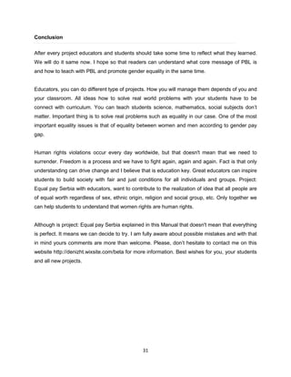 31
Conclusion
After every project educators and students should take some time to reflect what they learned.
We will do it same now. I hope so that readers can understand what core message of PBL is
and how to teach with PBL and promote gender equality in the same time.
Educators, you can do different type of projects. How you will manage them depends of you and
your classroom. All ideas how to solve real world problems with your students have to be
connect with curriculum. You can teach students science, mathematics, social subjects don’t
matter. Important thing is to solve real problems such as equality in our case. One of the most
important equality issues is that of equality between women and men according to gender pay
gap.
Human rights violations occur every day worldwide, but that doesn't mean that we need to
surrender. Freedom is a process and we have to fight again, again and again. Fact is that only
understanding can drive change and I believe that is education key. Great educators can inspire
students to build society with fair and just conditions for all individuals and groups. Project:
Equal pay Serbia with educators, want to contribute to the realization of idea that all people are
of equal worth regardless of sex, ethnic origin, religion and social group, etc. Only together we
can help students to understand that women rights are human rights.
Although is project: Equal pay Serbia explained in this Manual that doesn't mean that everything
is perfect. It means we can decide to try. I am fully aware about possible mistakes and with that
in mind yours comments are more than welcome. Please, don’t hesitate to contact me on this
website http://denizht.wixsite.com/beta for more information. Best wishes for you, your students
and all new projects.
 