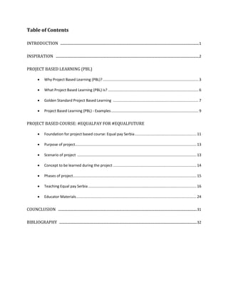 Table of Contents
INTRODUCTION ............................................................................................................................1
INSPIRATION ................................................................................................................................2
PROJECT BASED LEARNING (PBL)
 Why Project Based Learning (PBL)?............................................................................................. 3
 What Project Based Learning (PBL) is? ........................................................................................ 6
 Golden Standard Project Based Learning ................................................................................... 7
 Project Based Learning (PBL) - Examples..................................................................................... 9
PROJECT BASED COURSE: #EQUALPAY FOR #EQUALFUTURE
 Foundation for project based course: Equal pay Serbia............................................................ 11
 Purpose of project...................................................................................................................... 13
 Scenario of project .................................................................................................................... 13
 Concept to be learned during the project ................................................................................. 14
 Phases of project........................................................................................................................ 15
 Teaching Equal pay Serbia ......................................................................................................... 16
 Educator Materials..................................................................................................................... 24
COUNCLUSION ............................................................................................................................31
BIBLIOGRAPHY ...........................................................................................................................32
 