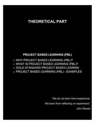 3
THEORETICAL PART
PROJECT BASED LEARNING (PBL)
o WHY PROJECT BASED LEARNING (PBL)?
o WHAT IS PROJECT BASED LEARNING (PBL)?
o GOLD STANDARD PROJECT BASED LEARNING
o PROJECT BASED LEARNING (PBL) - EXAMPLES
“We do not learn from experience.
We learn from reflecting on experience”.
John Dewey
 