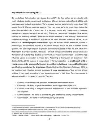 3
Why Project based learning (PBL)?
Do you believe that education can change the world? I do. I’ve worked as an educator with
youth, students, adults, government, institutions, different schools, with different NGO’s, with
businesses and cultural organization. We’ve created learning experience for more than 1500
people, from 12 different countries, together. Yes, I am proud we’ve did great things, but on the
other side we failed a lot of times, also. It is the main reason why I never stop to challenge
methods and approaches which we are using. Therefore, I ask myself, very often: How we can
improve our teaching methods? How we can inspire students to love learning? How we can
integrate technology in education? But one of the most important questions for me, as an
educator, is: “What is purpose of curricula?” If you are teacher, trainer, researcher, adviser, or
politician you are somehow involved in education and you should be able to answer on that
question. We can simply explain: to prepare students for succeed in their life. But, what does
that mean? It is tricky question. However, I am not enough competent to answer alone and
therefore I will invite for help Scottish Government and mister Ken Robinson - one of the most
influential voices in education in these days. According to Curriculum for Excellence2
from
Scotland (Alba, 2016), purpose is encapsulated in the four capacities - to enable each child or
young person to be a successful learner, a confident individual, a responsible citizen and
an effective contributor the knowledge. Related to that, Ken Robinson (Robinson, 2015) in
his inspiring book Creative schools suggested 8 core competences 3
that schools should
facilitate, if they really are going to help students succeed in their lives. Each competence is
relevant with all four purposes of curricula. They are:
1. Curiosity – the ability to ask questions and explore how the world works
2. Creativity – the ability to generate new ideas and to apply them in practice
3. Criticism – the ability to analyze information and ideas and to form reasoned arguments
and judgment
4. Communication – the ability to express thoughts and feelings clearly and confidently
5. Collaboration – the ability to work constructively with others
2
Curriculum for Excellence is designed to achieve a transformation in education in Scotland by providing a
coherent, more flexible and enriched curriculum from 3 to 18. Site
http://www.educationscotland.gov.uk/learningandteaching/thecurriculum/whatiscurriculumforexcellence/index.a
sp. Website was accessed on 7.10.2016.
3
Book - “Creative schools”. Chapter: What’s worth knowing? ; Pages from 135 until 140.
 
