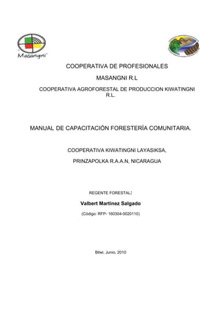 COOPERATIVA DE PROFESIONALES
MASANGNI R.L
COOPERATIVA AGROFORESTAL DE PRODUCCION KIWATINGNI
R.L.
MANUAL DE CAPACITACIÓN FORESTERÍA COMUNITARIA.
COOPERATIVA KIWATINGNI LAYASIKSA,
PRINZAPOLKA R.A.A.N, NICARAGUA
REGENTE FORESTAL:
Valbert Martínez Salgado
(Código: RFP- 160304-0020110)
Bilwi, Junio, 2010
 