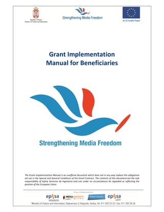 21
The Grant Implementation Manual is an unofficial document which does not in any way replace the obligations
set out in the Special and General Conditions of the Grant Contract. The contents of this document are the sole
responsibility of Eptise Servicios de Ingenieria and can under no circumstances be regarded as reflecting the
position of the European Union
Grant Implementation
Manual for Beneficiaries
 