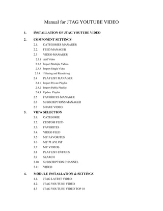 Manual for JTAG YOUTUBE VIDEO

1.   INSTALLATION OF JTAG YOUTUBE VIDEO

2.   COMPONENT SETTINGS
     2.1.     CATEGORIES MANAGER
     2.2.     FEED MANAGER
     2.3      VIDEO MANAGER
       2.3.1 Add Video
      2.3.2 Import Multiple Videos
      2.3.3 Import Single Video
      2.3.4   Filtering and Reordering
     2.4      PLAYLIST MANAGER
      2.4.1 Import Private Playlist
      2.4.2 Import Public Playlist
      2.4.3 Update Playlist
     2.5      FAVORITES MANAGER
     2.6      SUBSCRIPTIONS MANAGER
     2.7      SHARE VIDEO.
3.   VIEW SELECTION
     3.1.     CATEGORIE
     3.2.     CUSTOM FEED
     3.3.     FAVORITES
     3.4.     VIDEO FEED
     3.5      MY FAVORITES
     3.6      MY PLAYLIST
     3.7      MY VIDEOS
     3.8      PLAYLIST ENTRIES
     3.9      SEARCH
     3.10     SUBSCRIPTION CHANNEL
     3.11     VIDEO

4.   MODULE INSTALLATION & SETTINGS
     4.1.     JTAG LATEST VIDEO
     4.2.     JTAG YOUTUBE VIDEO
     4.3      JTAG YOUTUBE VIDEO TOP 10
 