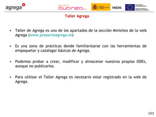Taller Agrega Taller de Agrega es uno de los apartados de la sección Minisites de la web Agrega ( www.proyectoagrega.es ) Es una zona de prácticas donde familiarizarse con las herramientas de empaquetar y catalogar básicas de Agrega. Podemos probar a crear, modificar y almacenar nuestros propios ODEs, aunque no publicarlos. Para utilizar el Taller Agrega es necesario estar registrado en la web de Agrega.  