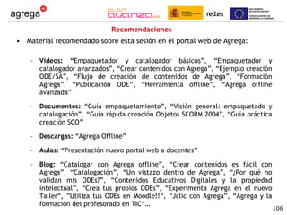 Recomendaciones Material recomendado sobre esta sesión en el portal web de Agrega: Vídeos: “ Empaquetador y catalogador básicos”, “Empaquetador y catalogador avanzados”, “Crear contenidos con Agrega”, “Ejemplo creación ODE/SA”, “Flujo de creación de contenidos de Agrega”, “Formación Agrega”, “Publicación ODE”, “Herramienta offline”, “Agrega offline avanzada” Documentos:  “Guía empaquetamiento”, “Visión general: empaquetado y catalogación”, “Guía rápida creación Objetos SCORM 2004”, “Guía práctica creación SCO” Descargas:  “Agrega Offline” Aulas:  “Presentación nuevo portal web a docentes” Blog:  “Catalogar con Agrega offline”, “Crear contenidos es fácil con Agrega”, “Catalogación”, “Un vistazo dentro de Agrega”, “¿Por qué no validan mis ODEs?”, “Contenidos Educativos Digitales y la propiedad intelectual”, “Crea tus propios ODEs”, “Experimenta Agrega en el nuevo Taller“, ”Utiliza tus ODEs en Moodle!!“, “Jclic con Agrega”, “Agrega y la formación del profesorado en TIC“… 