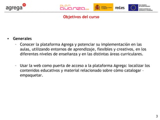 Objetivos del curso




• Generales
   – Conocer la plataforma Agrega y potenciar su implementación en las
     aulas, utilizando entornos de aprendizaje, flexibles y creativos, en los
     diferentes niveles de enseñanza y en las distintas áreas curriculares.

    – Usar la web como puerta de acceso a la plataforma Agrega: localizar los
      contenidos educativos y material relacionado sobre cómo catalogar –
      empaquetar.




                                                                                3
 