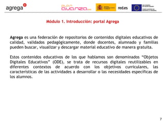 Módulo 1. Introducción: portal Agrega


Agrega es una federación de repositorios de contenidos digitales educativos de
calidad, validados pedagógicamente, donde docentes, alumnado y familias
pueden buscar, visualizar y descargar material educativo de manera gratuita.

Estos contenidos educativos de los que hablamos son denominados “Objetos
Digitales Educativos” (ODE), se trata de recursos digitales reutilizables en
diferentes contextos de acuerdo con los objetivos curriculares, las
características de las actividades a desarrollar o las necesidades específicas de
los alumnos.




                                                                                    7
 