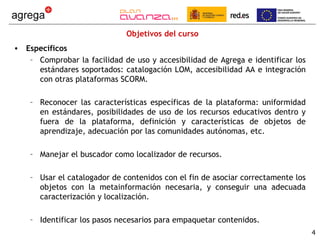 Objetivos del curso
• Específicos
   – Comprobar la facilidad de uso y accesibilidad de Agrega e identificar los
     estándares soportados: catalogación LOM, accesibilidad AA e integración
     con otras plataformas SCORM.

    – Reconocer las características específicas de la plataforma: uniformidad
      en estándares, posibilidades de uso de los recursos educativos dentro y
      fuera de la plataforma, definición y características de objetos de
      aprendizaje, adecuación por las comunidades autónomas, etc.

    – Manejar el buscador como localizador de recursos.

    – Usar el catalogador de contenidos con el fin de asociar correctamente los
      objetos con la metainformación necesaria, y conseguir una adecuada
      caracterización y localización.

    – Identificar los pasos necesarios para empaquetar contenidos.
                                                                                  4
 