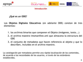 Introducción


      ¿Qué es un ODE?

Los Objetos Digitales Educativos (en adelante ODE) constan de tres
elementos:

    1. los archivos binarios que componen el Objeto (imágenes, texto...)
    2. el archivo maestro imsmanifest.xml que almacena la estructura del
       ODE
    3. el conjunto de metadatos que hacen referencia al objeto y que lo
       describen, incluidos en el archivo maestro.


La catalogación por metadatos permite una rápida localización de los contenidos,
de acuerdo a las necesidades de los usuarios, a través de los estándares
establecidos.
                                                                                   8
 
