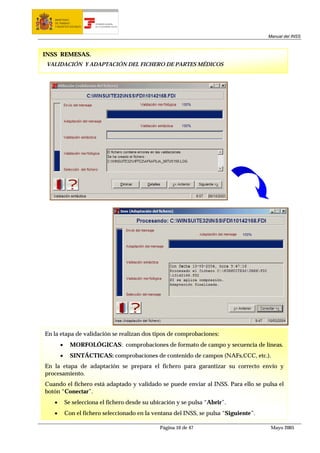 MINISTERIO
   DE TRABAJO           TESORERÍA GENERAL
   Y ASUNTOS SOCIALES   DE LA SEGURIDAD SOCIAL




                                                                                       Manual del INSS



INSS REMESAS.
 VALIDACIÓN Y ADAPTACIÓN DEL FICHERO DE PARTES MÉDICOS




En la etapa de validación se realizan dos tipos de comprobaciones:
       •     MORFOLÓGICAS: comprobaciones de formato de campo y secuencia de líneas.
       •     SINTÁCTICAS: comprobaciones de contenido de campos (NAFs,CCC, etc.).
En la etapa de adaptación se prepara el fichero para garantizar su correcto envío y
procesamiento.
Cuando el fichero está adaptado y validado se puede enviar al INSS. Para ello se pulsa el
botón “Conectar”.
   •       Se selecciona el fichero desde su ubicación y se pulsa “Abrir”.
   •       Con el fichero seleccionado en la ventana del INSS, se pulsa “Siguiente”.

                                                 Página 10 de 47                        Mayo 2005
 