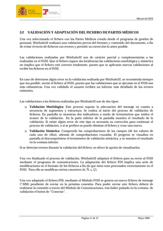 MINISTERIO
      DE TRABAJO           TESORERÍA GENERAL
      Y ASUNTOS SOCIALES   DE LA SEGURIDAD SOCIAL




                                                                                            Manual del INSS




3.2   VALIDACIÓN Y ADAPTACIÓN DEL FICHERO DE PARTES MÉDICOS

Una vez seleccionado el fichero con los Partes Médicos creado desde el programa de gestión de
personal, WinSuite32 realizará una validación previa del formato y contenido del documento, a fin
de evitar el envío de ficheros con errores y permitir su corrección lo antes posible.


Las validaciones realizadas por WinSuite32 son de carácter parcial y complementarias a las
realizadas en el INSS. Que el fichero supere sin incidencias las validaciones morfológica y sintáctica
no implica que el fichero esté correcto totalmente, puesto que se aplicarán nuevas validaciones al
recibir los ficheros en el INSS.


En caso de detectarse algún error en la validación realizada por WinSuite32, se recomienda siempre
que sea posible, enviar el fichero al INSS, puesto que las validaciones que se ejecutan en el INSS son
más exhaustivas. Una vez validado el usuario recibirá un informe más detallado de los errores
existentes.


Las validaciones a los ficheros realizadas por WinSuite32 son de dos tipos:
        Validación Morfológica: Este proceso supone la adecuación del mensaje en cuanto a
        secuencia de segmentos y estructura. Se realiza al inicio del proceso de validación de
        ficheros. En pantalla se muestran dos indicadores a modo de termómetros que miden el
        avance de la validación. En la parte inferior de la pantalla muestra el resultado de la
        validación. Si existe algún error de este tipo es necesaria su corrección para continuar el
        proceso de validación, o si se prefiere se puede eliminar el fichero y crear uno nuevo.
        Validación Sintáctica: Comprende las comprobaciones de los campos (de los valores de
        cada uno de ellos), además de comprobaciones cruzadas. El progreso se visualiza en
        pantalla al descomprimirse el termómetro de validación sintáctica, y se muestra el resultado
        en la ventana inferior.
Si se detectan errores durante la validación del fichero, se ofrece la opción de visualizarlos.


Una vez finalizado el proceso de validación, WinSuite32 adaptará el fichero para su envío al INSS
mediante el programa de comunicaciones. La adaptación del fichero FDI implica una serie de
modificaciones en el formato de los ficheros a fin de que éstos sean procesados correctamente en el
INSS. Para ello se modifican ciertos caracteres (ñ, Ñ, ç, Ç).


Una vez adaptado el fichero.FDI, mediante el Módulo INSS se genera un nuevo fichero de mensaje
(*.MSJ) pendiente de enviar en la próxima conexión. Para poder enviar este fichero deberá de
realizarse la conexión a través del Módulo de Comunicaciones, tras haber pulsado en la ventana de
validación el botón de “Conectar”.




                                                    Página 11 de 47                          Mayo 2005
 