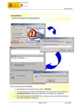MINISTERIO
   DE TRABAJO           TESORERÍA GENERAL
   Y ASUNTOS SOCIALES   DE LA SEGURIDAD SOCIAL




                                                                                          Manual del INSS




INSS REMESAS.
 ENVÍO DEL FICHERO DE PARTES MÉDICOS




Para el envío de ficheros del INSS:
      •      En el programa de comunicaciones, pulsar “INICIAR”.
      •      A continuación es necesaria la identificación del usuario que envía mediante el
             Certificado SILCON, indicando su ubicación en el equipo y su contraseña.
      •      Si la validación del Certificado SILCON es correcta, se enviarán todos los ficheros
             que fueron validados y adaptados.


                                                 Página 12 de 47                           Mayo 2005
 