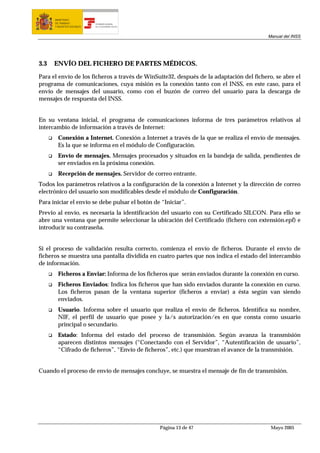 MINISTERIO
      DE TRABAJO           TESORERÍA GENERAL
      Y ASUNTOS SOCIALES   DE LA SEGURIDAD SOCIAL




                                                                                         Manual del INSS




3.3   ENVÍO DEL FICHERO DE PARTES MÉDICOS.

Para el envío de los ficheros a través de WinSuite32, después de la adaptación del fichero, se abre el
programa de comunicaciones, cuya misión es la conexión tanto con el INSS, en este caso, para el
envío de mensajes del usuario, como con el buzón de correo del usuario para la descarga de
mensajes de respuesta del INSS.


En su ventana inicial, el programa de comunicaciones informa de tres parámetros relativos al
intercambio de información a través de Internet:
        Conexión a Internet. Conexión a Internet a través de la que se realiza el envío de mensajes.
        Es la que se informa en el módulo de Configuración.
        Envío de mensajes. Mensajes procesados y situados en la bandeja de salida, pendientes de
        ser enviados en la próxima conexión.
        Recepción de mensajes. Servidor de correo entrante.
Todos los parámetros relativos a la configuración de la conexión a Internet y la dirección de correo
electrónico del usuario son modificables desde el módulo de Configuración.
Para iniciar el envío se debe pulsar el botón de “Iniciar”.
Previo al envío, es necesaria la identificación del usuario con su Certificado SILCON. Para ello se
abre una ventana que permite seleccionar la ubicación del Certificado (fichero con extensión.epf) e
introducir su contraseña.


Si el proceso de validación resulta correcto, comienza el envío de ficheros. Durante el envío de
ficheros se muestra una pantalla dividida en cuatro partes que nos indica el estado del intercambio
de información.
        Ficheros a Enviar: Informa de los ficheros que serán enviados durante la conexión en curso.
        Ficheros Enviados: Indica los ficheros que han sido enviados durante la conexión en curso.
        Los ficheros pasan de la ventana superior (ficheros a enviar) a ésta según van siendo
        enviados.
        Usuario. Informa sobre el usuario que realiza el envío de ficheros. Identifica su nombre,
        NIF, el perfil de usuario que posee y la/s autorización/es en que consta como usuario
        principal o secundario.
        Estado: Informa del estado del proceso de transmisión. Según avanza la transmisión
        aparecen distintos mensajes (“Conectando con el Servidor”, “Autentificación de usuario”,
        “Cifrado de ficheros”, “Envío de ficheros”, etc.) que muestran el avance de la transmisión.


Cuando el proceso de envío de mensajes concluye, se muestra el mensaje de fin de transmisión.




                                                    Página 13 de 47                       Mayo 2005
 