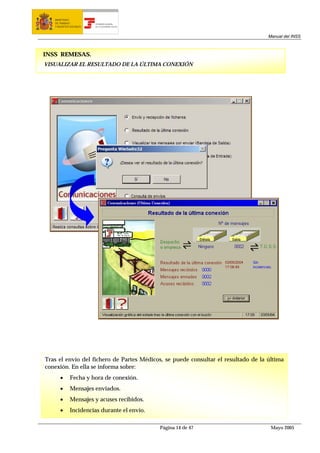 MINISTERIO
   DE TRABAJO           TESORERÍA GENERAL
   Y ASUNTOS SOCIALES   DE LA SEGURIDAD SOCIAL




                                                                                   Manual del INSS



INSS REMESAS.
VISUALIZAR EL RESULTADO DE LA ÚLTIMA CONEXIÓN




Tras el envío del fichero de Partes Médicos, se puede consultar el resultado de la última
conexión. En ella se informa sobre:
      •      Fecha y hora de conexión.
      •      Mensajes enviados.
      •      Mensajes y acuses recibidos.
      •      Incidencias durante el envío.

                                                 Página 14 de 47                    Mayo 2005
 