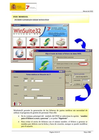MINISTERIO
   DE TRABAJO           TESORERÍA GENERAL
   Y ASUNTOS SOCIALES   DE LA SEGURIDAD SOCIAL




                                                                                   Manual del INSS



INSS REMESAS.
 FICHERO GENERADO DESDE WINSUITE32




WinSuite32 permite la generación de los ficheros de partes médicos sin necesidad de
utilizar el programa de gestión de personal. Para ello:
     •      En la ventana principal del módulo del INSS se selecciona la opción “nombre
            para el fichero a crear y procesar” y se pulsa “Siguiente”.
     •      Para evitar el envío de ficheros con el mismo nombre, el fichero a generar se
            nombra por defecto con la fecha y hora de creación, aunque se puede modificar
            por el usuario.


                                                 Página 16 de 47                    Mayo 2005
 