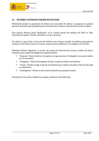 MINISTERIO
      DE TRABAJO           TESORERÍA GENERAL
      Y ASUNTOS SOCIALES   DE LA SEGURIDAD SOCIAL




                                                                                         Manual del INSS




3.5   FICHERO GENERADO DESDE WINSUITE32

WinSuite32 permite la generación de ficheros sin necesidad de utilizar el programa de gestión
personal. Para ello posee plantillas para la introducción de datos en función de la acción a realizar.


Para generar ficheros desde WinSuite32, en la ventana inicial del módulo del INSS, se debe
seleccionar la opción “Nombre del fichero a crear y procesar”.


Por defecto y para evitar el envío de dos ficheros con el mismo nombre, los ficheros generados se
nombran con la fecha y hora de creación, aunque puede modificarse con cualquier otro nombre.


Pulsando el botón “Siguiente” se accede a la ventana de selección de la acción a realizar. En ella se
muestran unos campos de obligatoria cumplimentación.
          “Empresa”: Datos relativos a la empresa a la que pertenece el trabajador cuyo parte médico
          se va a mecanizar.
          “Trabajador”: Datos del trabajador del que se quieren realizar movimientos.
          “Acción”: Donde se elige el tipo de movimiento que se quiere mecanizar: Parte de alta, baja
          o confirmación.
          “Contingencia”: Donde se selecciona la situación que propicia el parte.


En función de la acción a realizar los campos a informar serán diferentes.




                                                    Página 17 de 47                       Mayo 2005
 