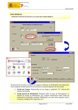 MINISTERIO
   DE TRABAJO           TESORERÍA GENERAL
   Y ASUNTOS SOCIALES   DE LA SEGURIDAD SOCIAL




                                                                                     Manual del INSS




INSS REMESAS.
 INTRODUCCIÓN DE DATOS DE LA ACCIÓN DEL PARTE MÉDICO




En función de la acción a realizar, los campos a informar en WinSuite32 serán diferentes.
Para completar la información de las acciones los usuarios disponen de dos ayudas.
      •      Ayuda por Campo: Posicionados en un campo y pulsando “F2” informa del
             campo y su formato.
      •      Ayuda general de WinSuite32. Pulsando sobre el icono de Interrogación, se
             muestra la ayuda de WinSuite32, que contiene información sobre todas las
             transacciones realizables mediante WinSuite32, así como otros aspectos (envío,
             recepción, configuración, impresión, etc.).


                                                 Página 18 de 47                      Mayo 2005
 